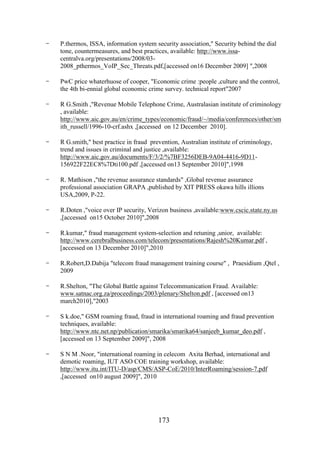 -

P.thermos, ISSA, information system security association," Security behind the dial
tone, countermeasures, and best practices, available: http://www.issacentralva.org/presentations/2008/032008_pthermos_VoIP_Sec_Threats.pdf,[accessed on16 December 2009] ",2008

-

PwC price whaterhuose of cooper, "Economic crime :people ,culture and the control,
the 4th bi-ennial global economic crime survey. technical report"2007

-

R G.Smith ,"Revenue Mobile Telephone Crime, Australasian institute of criminology
, available:
http://www.aic.gov.au/en/crime_types/economic/fraud/~/media/conferences/other/sm
ith_russell/1996-10-crf.ashx ,[accessed on 12 December 2010].

-

R G.smith," best practice in fraud prevention, Australian institute of criminology,
trend and issues in criminal and justice ,available:
http://www.aic.gov.au/documents/F/3/2/%7BF3256DEB-9A04-4416-9D11156922F22EC8%7Dti100.pdf ,[accessed on13 September 2010]",1998

-

R. Mathison ,"the revenue assurance standards" ,Global revenue assurance
professional association GRAPA ,published by XIT PRESS okawa hills illions
USA,2009, P-22.

-

R.Doten ,"voice over IP security, Verizon business ,available:www.cscic.state.ny.us
,[accessed on15 October 2010]",2008

-

R.kumar," fraud management system-selection and retuning ,unior, available:
http://www.cerebralbusiness.com/telecom/presentations/Rajesh%20Kumar.pdf ,
[accessed on 13 December 2010]",2010

-

R.Robert,D.Dabija "telecom fraud management training course" , Praesidium ,Qtel ,
2009

-

R.Shelton, "The Global Battle against Telecommunication Fraud. Available:
www.satnac.org.za/proceedings/2003/plenary/Shelton.pdf , [accessed on13
march2010],"2003

-

S k.doe," GSM roaming fraud, fraud in international roaming and fraud prevention
techniques, available:
http://www.ntc.net.np/publication/smarika/smarika64/sanjeeb_kumar_deo.pdf ,
[accessed on 13 September 2009]", 2008

-

S N M .Noor, "international roaming in celecom Axita Berhad, international and
demotic roaming, IUT ASO COE training workshop, available:
http://www.itu.int/ITU-D/asp/CMS/ASP-CoE/2010/InterRoaming/session-7.pdf
,[accessed on10 august 2009]", 2010

173

 