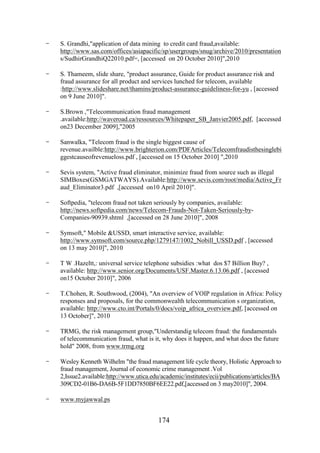 -

S. Grandhi,"application of data mining to credit card fraud,available:
http://www.sas.com/offices/asiapacific/sp/usergroups/snug/archive/2010/presentation
s/SudhirGrandhiQ22010.pdf=, [accessed on 20 October 2010]",2010

-

S. Thameem, slide share, "product assurance, Guide for product assurance risk and
fraud assurance for all product and services lunched for telecom, available
:http://www.slideshare.net/thamins/product-assurance-guideliness-for-yu , [accessed
on 9 June 2010]".

-

S.Brown ,"Telecommunication fraud management
.available:http://waveroad.ca/ressources/Whitepaper_SB_Janvier2005.pdf, [accessed
on23 December 2009],"2005

-

Sanwalka, "Telecom fraud is the single biggest cause of
revenue.availble:http://www.brighterion.com/PDFArticles/Telecomfraudisthesinglebi
ggestcauseofrevenueloss.pdf , [accessed on 15 October 2010] ",2010

-

Sevis system, "Active fraud eliminator, minimize fraud from source such as illegal
SIMBoxes(GSMGATWAYS).Available:http://www.sevis.com/root/media/Active_Fr
aud_Eliminator3.pdf ,[accessed on10 April 2010]".

-

Softpedia, "telecom fraud not taken seriously by companies, available:
http://news.softpedia.com/news/Telecom-Frauds-Not-Taken-Seriously-byCompanies-90939.shtml ,[accessed on 28 June 2010]", 2008

-

Symsoft," Mobile &USSD, smart interactive service, available:
http://www.symsoft.com/source.php/1279147/1002_Nobill_USSD.pdf , [accessed
on 13 may 2010]", 2010

-

T W .Hazeltt,: universal service telephone subsidies :what dos $7 Billion Buy? ,
available: http://www.senior.org/Documents/USF.Master.6.13.06.pdf , [accessed
on15 October 2010]", 2006

-

T.Chohen, R. Southwood, (2004), "An overview of VOIP regulation in Africa: Policy
responses and proposals, for the commonwealth telecommunication s organization,
available: http://www.cto.int/Portals/0/docs/voip_africa_overview.pdf, [accessed on
13 October]", 2010

-

TRMG, the risk management group,"Understandig telecom fraud: the fundamentals
of telecommunication fraud, what is it, why does it happen, and what does the future
hold" 2008, from www.trmg.org

-

Wesley Kenneth Wilhelm "the fraud management life cycle theory, Holistic Approach to
fraud management, Journal of economic crime management .Vol
2,Issue2.available:http://www.utica.edu/academic/institutes/ecii/publications/articles/BA
309CD2-01B6-DA6B-5F1DD7850BF6EE22.pdf,[accessed on 3 may2010]", 2004.

-

www.myjawwal.ps

174

 