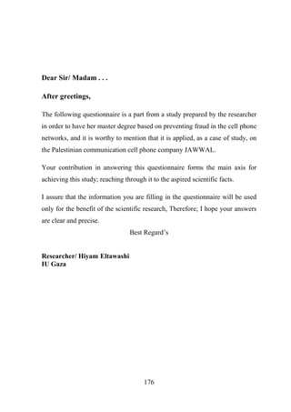 Dear Sir/ Madam . . .
After greetings,
The following questionnaire is a part from a study prepared by the researcher
in order to have her master degree based on preventing fraud in the cell phone
networks, and it is worthy to mention that it is applied, as a case of study, on
the Palestinian communication cell phone company JAWWAL.
Your contribution in answering this questionnaire forms the main axis for
achieving this study; reaching through it to the aspired scientific facts.
I assure that the information you are filling in the questionnaire will be used
only for the benefit of the scientific research, Therefore; I hope your answers
are clear and precise.
Best Regard’s
Researcher/ Hiyam Eltawashi
IU Gaza

176

 