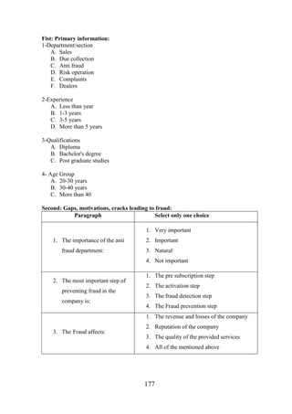 Fist: Primary information:
1-Department/section
A. Sales
B. Due collection
C. Anti fraud
D. Risk operation
E. Complaints
F. Dealers
2-Experience
A. Less than year
B. 1-3 years
C. 3-5 years
D. More than 5 years
3-Qualifications
A. Diploma
B. Bachelor's degree
C. Post graduate studies
4- Age Group
A. 20-30 years
B. 30-40 years
C. More than 40
Second: Gaps, motivations, cracks leading to fraud:
Paragraph
Select only one choice
1. Very important
1. The importance of the anti
fraud department:

2. Important
3. Natural
4. Not important

2. The most important step of
preventing fraud in the
company is:

1. The pre subscription step
2. The activation step
3. The fraud detection step
4. The Fraud prevention step
1. The revenue and losses of the company

3. The Fraud affects:

2. Reputation of the company
3. The quality of the provided services
4. All of the mentioned above

177

 