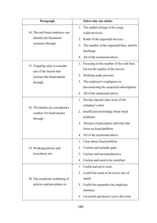 Paragraph

Select only one choice
1. The sudden change in his usage

16. The anti fraud employee can
identify the fraudulent
customer through:

(calls/services).
2. Kinds of the requested services.
3. The number of the requested lines, and his
discharge.
4. All of the mentioned above

17. Targeting sales is consider

1. Focusing on the number of the sold lines
but not the quality of the service.

one of the factors that
increase the fraud attacks

2. Working under pressure.

through:

3. The employee’s negligence in
disconnecting the suspected subscriptions.
4. All of the mentioned above.
1. Having separate aims away of the
company’s aims.

18. The dealers are considered a
window for fraud attacks

2. Insufficient knowledge about fraud
problems.

through :

3. Absence of procedures and rules that
focus on fraud problem.
4. All of the mentioned above.
1. Clear about fraud problem.
19. Working policies and
procedures are:

2. Unclear and includes gabs.
3. Unclear and incomprehensive.
4. Unclear and need to be modified.
1. Useful and serve work
2. Useful but needs to be at low rate of
speed.

20. The accelerate modifying of
policies and procedures is:

3. Useful but squanders the employee
attention.
4. Un-useful and doesn’t serve the work.

180

 
