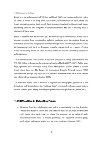 1. 1 Background to the Study:

Fraud is as old as humanity itself (Bolton and Hand, 2002), and can take unlimited variety
of forms. It occurs in so many areas, for example, telecommunication fraud, credit card
fraud, internet transaction fraud, e-cash fraud, insurance fraud and healthcare fraud, money
laundering, intrusion into computers or computer networks. The task of detecting fraud is
similar in all these areas
Fraud is different from revenue leakage. Revenue leakage is characterized by the loss of
revenues resulting from operational or technical loopholes where the resulting losses are
sometimes recoverable and generally detected through audits or similar procedures. Fraud
is characterized with theft by deception, typically characterized by evidence of intent
where the resulting losses are often not recoverable and may be detected by analysis of
calling patterns.
The Communications Fraud Control Association conducted a survey and determined that
$72–$80 billion in losses are due to telecom fraud worldwide (CFCA, 2009). While many
large operators have developed sturdy, Fraud Management Systems (FMS) to combat
fraud, others have not. The Forum for International Irregular Network Access FIINA
concluded that perhaps only about 10% of operators worldwide have set in place sensible
and effective fraud strategies (Shalton, 2003).
The motivation behind crime is attributed to migration and demographics, penetration of new
technology, staff dissatisfaction, the ‘challenge factor’, operational weaknesses, poor business
models, criminal greed, money laundering and political and ideological factors (Brown,2005).

1. 2 Difficulties in Detecting Fraud:
a. Detecting fraud is a challenging task and is a continuously evolving discipline.
Whenever it becomes known that one detection method is in place, the fraudsters
will change their tactics and try others. For example, on an industrial scale,
telecommunication fraud is mainly perpetrated by organized criminal gangs,
professional hackers and service providers own employees (Johnson, 2002).

2

 