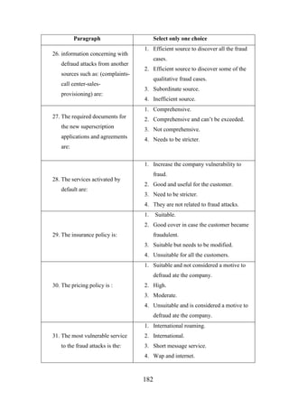 Paragraph
26. information concerning with
defraud attacks from another
sources such as: (complaintscall center-salesprovisioning) are:

Select only one choice
1. Efficient source to discover all the fraud
cases.
2. Efficient source to discover some of the
qualitative fraud cases.
3. Subordinate source.
4. Inefficient source.
1. Comprehensive.

27. The required documents for

2. Comprehensive and can’t be exceeded.

the new superscription

3. Not comprehensive.

applications and agreements

4. Needs to be stricter.

are:
1. Increase the company vulnerability to
28. The services activated by
default are:

fraud.
2. Good and useful for the customer.
3. Need to be stricter.
4. They are not related to fraud attacks.
1.

Suitable.

2. Good cover in case the customer became
29. The insurance policy is:

fraudulent.
3. Suitable but needs to be modified.
4. Unsuitable for all the customers.
1. Suitable and not considered a motive to
defraud ate the company.

30. The pricing policy is :

2. High.
3. Moderate.
4. Unsuitable and is considered a motive to
defraud ate the company.
1. International roaming.

31. The most vulnerable service
to the fraud attacks is the:

2. International.
3. Short message service.
4. Wap and internet.

182

 
