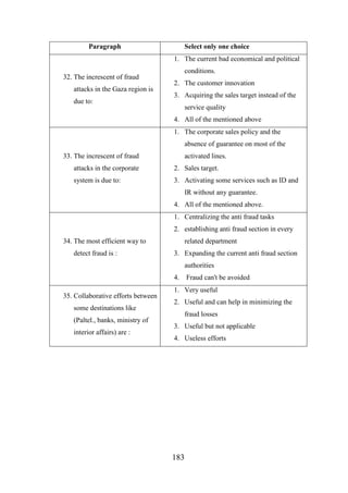 Paragraph

Select only one choice
1. The current bad economical and political

32. The increscent of fraud
attacks in the Gaza region is
due to:

conditions.
2. The customer innovation
3. Acquiring the sales target instead of the
service quality
4. All of the mentioned above
1. The corporate sales policy and the
absence of guarantee on most of the

33. The increscent of fraud

activated lines.

attacks in the corporate

2. Sales target.

system is due to:

3. Activating some services such as ID and
IR without any guarantee.
4. All of the mentioned above.
1. Centralizing the anti fraud tasks
2. establishing anti fraud section in every

34. The most efficient way to
detect fraud is :

related department
3. Expanding the current anti fraud section
authorities
4.

35. Collaborative efforts between
some destinations like
(Paltel., banks, ministry of
interior affairs) are :

Fraud can't be avoided

1. Very useful
2. Useful and can help in minimizing the
fraud losses
3. Useful but not applicable
4. Useless efforts

183

 