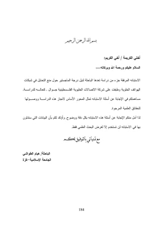 ‫ﺑﺴﻢ ﺍ‪ ‬ﺍﻟﺮﲪﻦ ﺍﻟﺮﺣﻴﻢ‬
‫ﺃﺨﺘﻲ ﺍﻟﻜﺭﻴﻤﺔ / ﺃﺨﻲ ﺍﻟﻜﺭﻴﻡ:‬
‫ﺍﻟﺴﻼﻡ ﻋﻠﻴﻜﻡ ﻭﺭﺤﻤﺔ ﺍﷲ ﻭﺒﺭﻜﺎﺘﻪ،،،،‬
‫ﺍﻻﺴﺘﺒﺎﻨﻪ ﺍﻟﻤﺭﻓﻘﺔ ﺠﺯﺀ ﻤﻥ ﺩﺭﺍﺴﺔ ﺘﻌﺩﻫﺎ ﺍﻟﺒﺎﺤﺜﺔ ﻟﻨﻴل ﺩﺭﺠﺔ ﺍﻟﻤﺎﺠﺴﺘﻴﺭ ﺤﻭل ﻤﻨﻊ ﺍﻟﺘﺤﺎﻴل ﻓﻲ ﺸﺒﻜﺎﺕ‬
‫ﺍﻟﻬﻭﺍﺘﻑ ﺍﻟﺨﻠﻭﻴﺔ ﻭﻁﺒﻘﺕ ﻋﻠﻰ ﺸﺭﻜﺔ ﺍﻻﺘﺼﺎﻻﺕ ﺍﻟﺨﻠﻴﻭﻴﺔ ﺍﻟﻔﻠـﺴﻁﻴﻨﻴﺔ ﺠـﻭﺍل , ﻜﺤﺎﻟـﻪ ﻟﻠﺩﺭﺍﺴـﺔ,‬
‫ﻤﺴﺎﻫﻤﺘﻜﻡ ﻓﻲ ﺍﻹﺠﺎﺒﺔ ﻋﻥ ﺃﺴﺌﻠﺔ ﺍﻻﺴﺘﺒﺎﻨﻪ ﺘﻤﺜل ﺍﻟﻤﺤﻭﺭ ﺍﻷﺴﺎﺱ ﻻﻨﺠﺎﺯ ﻫﺫﻩ ﺍﻟﺩﺭﺍﺴـﺔ ﻭﻭﺼـﻭﻟﻬﺎ‬
‫ﻟﻠﺤﻘﺎﺌﻕ ﺍﻟﻌﻠﻤﻴﺔ ﺍﻟﻤﺭﺠﻭﺓ.‬
‫ﻟﺫﺍ ﺁﻤل ﻤﻨﻜﻡ ﺍﻹﺠﺎﺒﺔ ﻋﻥ ﺃﺴﺌﻠﺔ ﻫﺫﻩ ﺍﻻﺴﺘﺒﺎﻨﻪ ﺒﻜل ﺩﻗﺔ ﻭﻭﻀﻭﺡ, ﻭﺃﺅﻜﺩ ﻟﻜﻡ ﺒﺄﻥ ﺍﻟﺒﻴﺎﻨﺎﺕ ﺍﻟﺘﻲ ﺴﺘﺩﻟﻭﻥ‬
‫ﺒﻬﺎ ﻓﻲ ﺍﻻﺴﺘﺒﺎﻨﻪ ﻟﻥ ﺘﺴﺘﺨﺩﻡ ﺇﻻ ﻟﻐﺭﺽ ﺍﻟﺒﺤﺙ ﺍﻟﻌﻠﻤﻲ ﻓﻘﻁ.‬

‫ﻣﻊ ﲤﻨﻴﺎﺗﻲ ﺑﺎﻟﺘﻮﻓﻴﻖ ﻟﻜﻢ‬
‫ﺍﻟﺒﺎﺤﺜﺔ/ ﻫﻴﺎﻡ ﺍﻟﻁﻭﺍﺸﻲ‬

‫ﺍﻟﺠﺎﻤﻌﺔ ﺍﻹﺴﻼﻤﻴﺔ-ﻏﺯﺓ‬

‫481‬

 