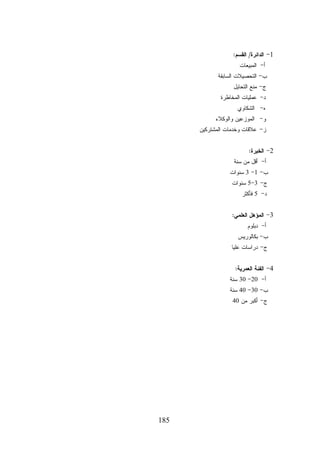 ‫1- ﺍﻟﺩﺍﺌﺭﺓ/ ﺍﻟﻘﺴﻡ:‬
‫ﺃ- ﺍﻟﻤﺒﻴﻌﺎﺕ‬

‫ﺏ- ﺍﻟﺘﺤﺼﻴﻼﺕ ﺍﻟﺴﺎﺒﻘﺔ‬
‫ﺝ- ﻤﻨﻊ ﺍﻟﺘﺤﺎﻴل‬

‫ﺩ- ﻋﻤﻠﻴﺎﺕ ﺍﻟﻤﺨﺎﻁﺭﺓ‬
‫ﻩ- ﺍﻟﺸﻜﺎﻭﻱ‬
‫ﻭ- ﺍﻟﻤﻭﺯﻋﻴﻥ ﻭﺍﻟﻭﻜﻼﺀ‬

‫ﺯ- ﻋﻼﻗﺎﺕ ﻭﺨﺩﻤﺎﺕ ﺍﻟﻤﺸﺘﺭﻜﻴﻥ‬
‫2- ﺍﻟﺨﺒﺭﺓ:‬

‫ﺃ- ﺃﻗل ﻤﻥ ﺴﻨﺔ‬

‫ﺏ- 1- 3 ﺴﻨﻭﺍﺕ‬
‫ﺝ- 3-5 ﺴﻨﻭﺍﺕ‬
‫ﺩ- 5 ﻓﺄﻜﺜﺭ‬
‫3- ﺍﻟﻤﺅﻫل ﺍﻟﻌﻠﻤﻲ:‬
‫ﺃ- ﺩﺒﻠﻭﻡ‬

‫ﺏ- ﺒﻜﺎﻟﻭﺭﻴﺱ‬
‫ﺝ- ﺩﺭﺍﺴﺎﺕ ﻋﻠﻴﺎ‬
‫4- ﺍﻟﻔﺌﺔ ﺍﻟﻌﻤﺭﻴﺔ:‬

‫ﺃ- 02- 03 ﺴﻨﺔ‬

‫ﺏ- 03- 04 ﺴﻨﺔ‬
‫ﺝ- ﺃﻜﺒﺭ ﻤﻥ 04‬

‫581‬

 