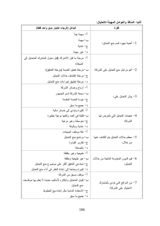 ‫ﺜﺎﻨﻴﺎ: ﺍﻟﻤﻨﺎﻓﺫ ﻭﺍﻟﻌﻭﺍﻤل ﺍﻟﻤﻬﻴﺌﺔ ﻟﻼﺤﺘﻴﺎل:‬
‫ﺍﻟﺒﺩﺍﺌل )ﺍﻟﺭﺠﺎﺀ ﺍﺨﺘﻴﺎﺭ ﺒﺩﻴل ﻭﺍﺤﺩ ﻓﻘﻁ(‬

‫ﻓﻘﺭﺓ‬

‫ﺍ‬
‫ﺃ- ﻤﻬﻤﺔ ﺠﺩﹰ‬
‫1- ﺃﻫﻤﻴﺔ ﺠﻬﻭﺩ ﻗﺴﻡ ﻤﻨﻊ ﺍﻟﺘﺤﺎﻴل:‬

‫ﺏ- ﻤﻬﻤﺔ‬
‫ﺝ- ﻋﺎﺩﻴﺔ‬
‫ﺩ- ﻏﻴﺭ ﻤﻬﻤﺔ‬
‫ﺃ- ﻤﺭﺤﻠﺔ ﻤﺎ ﻗﺒل ﺍﻻﺸﺘﺭﺍﻙ )ﻗﺒل ﺩﺨﻭل ﺍﻟﻤﺸﺘﺭﻙ ﺍﻟﻤﺘﺤﺎﻴل ﺇﻟﻰ‬
‫ﺍﻟﺸﺒﻜﺔ(‬

‫2- ﺃﻫﻡ ﻤﺭﺍﺤل ﻤﻨﻊ ﺍﻟﺘﺤﺎﻴل ﻋﻠﻰ ﺍﻟﺸﺭﻜﺔ:‬

‫ﺏ- ﻤﺭﺤﻠﺔ ﺘﻔﻌﻴل ﺍﻟﺨﺩﻤﺔ )ﻤﺭﺤﻠﺔ ﺍﻟﺘﺩﻗﻴﻕ(‬
‫ﺝ- ﻤﺭﺤﻠﺔ ﺍﻜﺘﺸﺎﻑ ﺤﺎﻻﺕ ﺍﻟﺘﺤﺎﻴل‬
‫ﺩ- ﻤﺭﺤﻠﺔ ﺘﻁﺒﻴﻕ ﺇﺠﺭﺍﺀﺍﺕ ﻤﻨﻊ ﺍﻟﺘﺤﺎﻴل‬
‫ﺃ- ﺃﺭﺒﺎﺡ ﻭﺨﺴﺎﺌﺭ ﺍﻟﺸﺭﻜﺔ‬

‫3- ﻴﺅﺜﺭ ﺍﻟﺘﺤﺎﻴل ﻋﻠﻰ:‬

‫ﺏ- ﺴﻤﻌﺔ ﺍﻟﺸﺭﻜﺔ ﻟﺩﻯ ﺍﻟﺠﻤﻬﻭﺭ‬
‫ﺝ- ﺠﻭﺩﺓ ﺍﻟﺨﺩﻤﺔ ﺍﻟﻤﻘﺩﻤﺔ‬
‫ﺩ- ﺠﻤﻴﻊ ﻤﺎ ﺴﺒﻕ‬

‫4- ﻫﺠﻤﺎﺕ ﺍﻟﺘﺤﺎﻴل ﺍﻟﺘﻲ ﺘﺘﻌﺭﺽ ﻟﻬﺎ‬
‫ﺍﻟﺸﺭﻜﺔ:‬

‫5- ﻤﻌﻅﻡ ﺤﺎﻻﺕ ﺍﻟﺘﺤﺎﻴل ﻴﺘﻡ ﺍﻟﻜﺸﻑ ﻋﻨﻬﺎ‬
‫ﻤﻥ ﺨﻼل:‬

‫6- ﻗﻴﻡ ﺍﻟﺩﻴﻭﻥ ﺍﻟﻤﻌﺩﻭﻤﺔ ﺍﻟﻨﺎﺘﺠﺔ ﻤﻥ ﺤﺎﻻﺕ‬
‫ﺍﻟﺘﺤﺎﻴل:‬

‫ﺃ- ﻜﺜﻴﺭﺓ ﻭﺘﺅﺩﻱ ﺇﻟﻰ ﺨﺴﺎﺌﺭ ﻤﺎﻟﻴﺔ‬

‫ﺏ- ﻗﻠﻴﻠﺔ ﻓﻲ ﺍﻟﻌﺩﺩ ﻭﻟﻜﻨﻬﺎ ﻨﻭﻋﻴﺔ ﺨﻁﻴﺭﺓ‬
‫ﺝ- ﻤﺘﻭﺴﻁﺔ ﻭﻏﻴﺭ ﻨﻭﻋﻴﺔ‬
‫ﺩ- ﻋﺎﺩﻴﺔ ﻭﻤﺄﻟﻭﻓﺔ‬

‫ﺃ- ﺩﻗﺔ ﻤﻭﻅﻑ ﺍﻟﻤﺒﻴﻌﺎﺕ‬

‫ﺏ- ﺒﺭﻨﺎﻤﺞ ﻤﻨﻊ ﺍﻟﺘﺤﺎﻴل‬
‫ﺝ- ﺘﻘﺎﺭﻴﺭ ﺍﻟﻔﻭﺘﺭﺓ‬
‫ﺩ- ﺒﺎﻟﺼﺩﻓﺔ‬

‫ﺃ- ﻁﺒﻴﻌﻴﺔ ﻭﻏﻴﺭ ﻤﻘﻠﻘﻠﺔ‬

‫ﺏ- ﻏﻴﺭ ﻁﺒﻴﻌﻴﺔ ﻭﻤﻘﻠﻘﺔ‬

‫ﺝ- ﺘﺴﺘﺩﻋﻲ ﺍﻟﺘﺩﻗﻴﻕ ﺃﻜﺜﺭ ﻋﻠﻰ ﻤﻭﻀﻭﻉ ﻤﻨﻊ ﺍﻟﺘﺤﺎﻴل‬

‫ﺩ- ﻜﺒﻴﺭﺓ ﻭﺒﺤﺎﺠﺔ ﺇﻟﻰ ﺇﻋﺎﺩﺓ ﺍﻟﻨﻅﺭ ﻓﻲ ﺃﺩﺍﺀ ﻤﻨﻊ ﺍﻟﺘﺤﺎﻴل‬
‫ﺃ- ﻤﻭﻗﻑ ﻤﺴﺒﻕ ﻤﻥ ﺍﻟﺸﺭﻜﺔ‬

‫7- ﻤﻥ ﺍﻟﺩﻭﺍﻓﻊ ﺍﻟﺘﻲ ﺘﺅﺩﻱ ﺒﺎﻟﻤﺸﺘﺭﻙ‬
‫ﺍﻻﺤﺘﻴﺎل ﻋﻠﻰ ﺍﻟﺸﺭﻜﺔ:‬

‫ﺏ- ﺘﻔﻭﻕ ﺍﻟﻤﺘﺤﺎﻴل ﻭﺍﺒﺘﻜﺎﺭﻩ ﻷﺴﺎﻟﻴﺏ ﺠﺩﻴﺩﺓ ﻻ ﻴﻌﻠﻡ ﺒﻬﺎ ﻤﻭﻅـﻑ‬
‫ﻤﻨﻊ ﺍﻟﺘﺤﺎﻴل‬

‫ﺝ- ﺍﻻﺴﺘﻔﺎﺩﺓ ﺍﻟﻤﺎﺩﻴﺔ ﻤﺜل ﺇﻋﺎﺩﺓ ﺒﻴﻊ ﺍﻟﺨﻁﻭﻁ‬
‫ﺩ- ﺠﻤﻴﻊ ﻤﺎ ﺴﺒﻕ‬

‫681‬

 