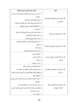 ‫ﺍﻟﺒﺩﺍﺌل )ﺍﻟﺭﺠﺎﺀ ﺍﺨﺘﻴﺎﺭ ﺒﺩﻴل ﻭﺍﺤﺩ ﻓﻘﻁ(‬

‫ﻓﻘﺭﺓ‬

‫ﺃ- ﺘﺯﻴﺩ ﻤﻥ ﺘﻌﺭﺽ ﺍﻟﺸﺭﻜﺔ ﻟﻠﺘﺤﺎﻴل ﻤﺜـل ﺨﺩﻤـﺔ ﺍﻟﺭﺴـﺎﺌل‬
‫82- ﺍﻟﺨﺩﻤﺎﺕ ﺍﻟﺘﻲ ﻴﺘﻡ ﺘﻔﻌﻴﻠﻬﺎ ﺒﺸﻜل ﺘﻠﻘﺎﺌﻲ‬
‫ﻟﻠﻤﺸﺘﺭﻜﻴﻥ:‬

‫ﺍﻟﻘﺼﻴﺭﺓ‬
‫ﺏ- ﺠﻴﺩﺓ ﻭﻨﺎﻓﻌﺔ ﻟﻠﻤﺸﺘﺭﻙ ﻭﺍﻟﺸﺭﻜﺔ‬
‫ﺝ- ﺒﺤﺎﺠﺔ ﻟﻭﻀﻊ ﺒﻌﺽ ﺍﻟﻘﻴﻭﺩ ﻋﻠﻰ ﺘﻔﻌﻴل ﺘﻠﻙ ﺍﻟﺨﺩﻤﺎﺕ‬
‫ﺩ- ﻻ ﻋﻼﻗﺔ ﻟﺘﻠﻙ ﺍﻟﺨﺩﻤﺎﺕ ﺒﻤﻭﻀﻭﻉ ﺍﻟﺘﺤﺎﻴل‬
‫ﺃ- ﻤﻨﺎﺴﺒﺔ ﺠﺩﺍ‬

‫92- ﺴﻴﺎﺴﺔ ﺍﻟﺘﺄﻤﻴﻨﺎﺕ ﻓﻲ ﺍﻟﺸﺭﻜﺔ:‬

‫ﺏ- ﺘﻌﺘﺒﺭ ﻏﻁﺎﺀ ﺠﻴﺩ ﻓﻲ ﺤﺎل ﺃﺼﺒﺢ ﺍﻟﻤﺸﺘﺭﻙ ﻤﺘﺤﺎﻴل‬
‫ﺝ- ﻤﻨﺎﺴﺒﺔ ﻭﻟﻜﻨﻬﺎ ﺒﺤﺎﺠﺔ ﻟﻠﺘﻌﺩﻴل‬
‫ﺩ- ﻏﻴﺭ ﻤﻨﺎﺴﺒﺔ ﻟﺠﻤﻴﻊ ﺍﻟﻤﺸﺘﺭﻜﻴﻥ‬
‫ﺃ- ﻤﻨﺎﺴﺒﺔ ﻟﺠﻤﻴﻊ ﺍﻟﻤﺸﺘﺭﻜﻴﻥ ﻭﻻ ﺘﺨﻠﻕ ﺩﺍﻓﻊ ﻟﻠﺘﺤﺎﻴل‬

‫03- ﺃﺴﻌﺎﺭ ﺍﻟﺨﺩﻤﺎﺕ ﺍﻟﻤﻌﺘﻤﺩﺓ ﻟﺩﻯ ﺍﻟﺸﺭﻜﺔ :‬

‫ﺏ- ﻤﺭﺘﻔﻌﺔ‬
‫ﺝ- ﻤﺘﻭﺴﻁﺔ‬
‫ﺩ- ﻏﻴﺭ ﻤﻨﺎﺴﺒﺔ ﻭﺘﺸﻜل ﺩﺍﻓﻊ ﻟﻠﺘﺤﺎﻴل‬
‫ﺃ- ﺍﻟﺘﺠﻭﺍل ﺍﻟﺩﻭﻟﻲ‬

‫13- ﻤﻥ ﺃﻜﺜﺭ ﺍﻟﺨﺩﻤﺎﺕ ﺨﻁﻭﺭﺓ ﻭﻋﺭﻀﺔ‬
‫ﻟﻠﺘﺤﺎﻴل:‬

‫ﺏ- ﺍﻟﺼﻔﺭ ﺍﻟﺩﻭﻟﻲ‬
‫ﺝ- ﺍﻟﺭﺴﺎﺌل‬
‫ﺩ- ﺍﻟﻭﺍﺏ ﻭﺍﻻﻨﺘﺭﻨﺕ‬
‫ﺃ- ﺍﻟﻭﻀﻊ ﺍﻻﻗﺘﺼﺎﺩﻱ ﻭﺍﻟﺴﻴﺎﺴﻲ ﺍﻟﻘﺎﺌﻡ‬

‫23- ﺍﺯﺩﻴﺎﺩ ﺤﺎﻻﺕ ﺍﻟﺘﺤﺎﻴل ﻓﻲ ﻤﻨﻁﻘﺔ ﻏﺯﺓ‬
‫ﻋﺎﺌﺩ ﺇﻟﻰ:‬

‫ﺏ- ﺇﺒﺩﺍﻉ ﻭﺍﺒﺘﻜﺎﺭ ﺍﻟﻤﺸﺘﺭﻙ ﺍﻟﻤﺘﺤﺎﻴل ﻤﻥ ﻤﻨﻁﻘﺔ ﻏﺯﺓ‬
‫ﺝ- ﺘﺤﻘﻴﻕ ﺍﻷﻫﺩﺍﻑ ﺍﻟﺒﻴﻌﻴﺔ ﺍﻟﻜﺒﻴﺭﺓ ﺩﻭﻥ ﺍﻟﺘﺭﻜﻴﺯ ﻋﻠﻰ ﺠﻭﺩﺓ ﺍﻟﺨﺩﻤﺔ‬
‫ﺩ- ﺠﻤﻴﻊ ﻤﺎ ﺴﻴﻕ‬
‫ﺃ- ﺴﻴﺎﺴﺔ ﺍﻟﺸﺭﻜﺎﺕ ﺍﻟﺒﻴﻌﻴﺔ ﻭﻋﺩﻡ ﻭﺠﻭﺩ ﺘﺄﻤﻴﻨﺎﺕ ﻋﻠـﻰ ﺠﻤﻴـﻊ‬
‫ﺍﻟﺨﻁﻭﻁ‬

‫33- ﺍﺭﺘﻔﺎﻉ ﺤﺎﻻﺕ ﺍﻟﺘﺤﺎﻴل ﻓﻲ ﻨﻅﺎﻡ‬
‫ﺍﻟﺸﺭﻜﺎﺕ ﻨﺘﻴﺠﺔ ﻟـ:‬

‫ﺏ- ﻋﺩﻡ ﻭﺠﻭﺩ ﻗﻴﻭﺩ ﻋﻠﻰ ﻋﺩﺩ ﺍﻟﺨﻁﻭﻁ ﺍﻟﻤﻤﻨﻭﺤﺔ‬
‫ﺝ- ﺘﻔﻌﻴل ﺒﻌﺽ ﺍﻟﺨﺩﻤﺎﺕ ﻤﺜل ﺍﻟﺼﻔﺭ ﺍﻟﺩﻭﻟﻲ ﻭﺍﻟﺘﺠﻭﺍل ﺍﻟﺩﻭﻟﻲ‬
‫ﺩﻭﻥ ﻭﺠﻭﺩ ﺘﺄﻤﻴﻨﺎﺕ‬
‫ﺩ- ﺠﻤﻴﻊ ﻤﺎ ﺴﺒﻕ‬

‫091‬

 