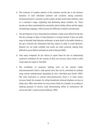b. The existence of complex patterns in the customer records due to the business
dynamics of each individual customer and variations among customers.
telecommunication’s customer records usually include multivariate attributes, such
as a customer’s usage, originating and destinating phone numbers, etc. These
records are often contaminated by seasonality and/or holiday effects and the impact
of marketing campaigns, which increase the difficulty of analysis and detection.
c. The development of new fraud detection methods is made more difficult by the fact
that the exchange of ideas in fraud detection is severely limited. It does not make
sense to describe fraud detection techniques in great detail in the public domain as
this give criminals the information that they require in order to evade detection.
Datasets are not made available and results are often censored, making them
difficult to access Bolton and hand (as cited in Nelsson,2009).
d. Also many companies do not choose to report fraud for fear of undermining
customer's confidence for the security of their own services; hence fraud is often
swept under the carpet as ’bad debt’.
e. The

availability

of

numerous

hacking

tools

on

the

internet

makes

telecommunication fraud a wide spread crime that can be committed by anybody
using various methods/means depending on one’s individual goal (Jacob, 2002).
The main motivation to commit telecommunication fraud is to make money
(revenue fraud), for example, by selling fraudulently obtained telephone services at
cheap rates. Other motivations are non-revenue fraud, for example, by avoiding or
reducing payment of services used, demonstrating ability to outmaneuver the
service provider’s system security (Johnson, 2002).

3

 