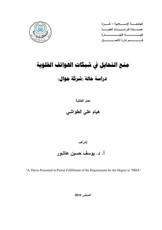 ‫ـﺯﺓ‬
‫ـﻼﻤﻴﺔ – ﻏــ‬
‫ـﺔ ﺍﻹﺴــ‬
‫ﺍﻟﺠﺎﻤﻌــ‬

‫ﻋﻤــ ـﺎﺩﺓ ﺍﻟﺩﺭﺍﺴــ ـﺎﺕ ﺍﻟﻌﻠﻴــ ـﺎ‬
‫ـ‬
‫ـ‬
‫ـ‬
‫ـﺎﺭﺓ‬
‫ـﺔ ﺍﻟﺘﺠـــــــ‬
‫ﻜﻠﻴـــــــ‬

‫ـﺎل‬
‫ـﺴﻡ ﺇﺩﺍﺭﺓ ﺍﻷﻋﻤـــــ‬
‫ﻗـــــ‬

‫ﻣﻨﻊ ﺍﻟﺘﺤﺎﻳﻞ ﰲ ﺷﺒﻜﺎﺕ ﺍﳍﻮﺍﺗﻒ ﺍﳋﻠﻮﻳﺔ‬
‫ﺩﺭﺍﺳﺔ ﺣﺎﻟﺔ )ﺷﺮﻛﺔ ﺟﻮﺍﻝ(‬

‫ﻋﻤل ﺍﻟﻁﺎﻟﺒﺔ‬

‫ﻫﻴﺎﻡ ﻋﻠﻲ ﺍﻟﻁﻭﺍﺸﻲ‬

‫ﺇﺸﺭﺍﻑ‬

‫ﺃ. ﺩ. ﻴﻭﺴﻑ ﺤﺴﻴﻥ ﻋﺎﺸﻭﺭ‬
‫"‪“A Thesis Presented in Partial Fulfillment of the Requirement for the Degree in "MBA‬‬

‫ﺃﻏﺴﻁﺱ 0102‬

‫291‬

 