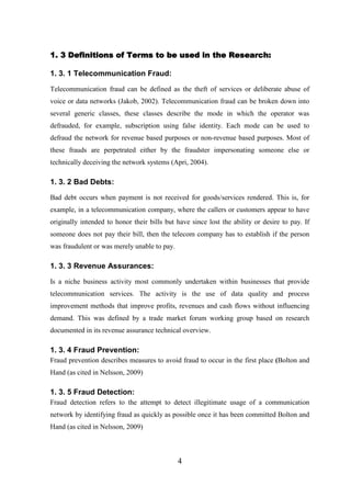 1. 3 Definitions of Terms to be used in the Research:
1. 3. 1 Telecommunication Fraud:
Telecommunication fraud can be defined as the theft of services or deliberate abuse of
voice or data networks (Jakob, 2002). Telecommunication fraud can be broken down into
several generic classes, these classes describe the mode in which the operator was
defrauded, for example, subscription using false identity. Each mode can be used to
defraud the network for revenue based purposes or non-revenue based purposes. Most of
these frauds are perpetrated either by the fraudster impersonating someone else or
technically deceiving the network systems (Apri, 2004).

1. 3. 2 Bad Debts:
Bad debt occurs when payment is not received for goods/services rendered. This is, for
example, in a telecommunication company, where the callers or customers appear to have
originally intended to honor their bills but have since lost the ability or desire to pay. If
someone does not pay their bill, then the telecom company has to establish if the person
was fraudulent or was merely unable to pay.

1. 3. 3 Revenue Assurances:
Is a niche business activity most commonly undertaken within businesses that provide
telecommunication services. The activity is the use of data quality and process
improvement methods that improve profits, revenues and cash flows without influencing
demand. This was defined by a trade market forum working group based on research
documented in its revenue assurance technical overview.

1. 3. 4 Fraud Prevention:
Fraud prevention describes measures to avoid fraud to occur in the first place (Bolton and
Hand (as cited in Nelsson, 2009)

1. 3. 5 Fraud Detection:
Fraud detection refers to the attempt to detect illegitimate usage of a communication
network by identifying fraud as quickly as possible once it has been committed Bolton and
Hand (as cited in Nelsson, 2009)

4

 