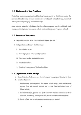 1. 4 Statement of the Problem:
Controlling telecommunications fraud has long been a priority in the telecom sector. The
problem of fraud requires constant attention if it is to be dealt with effectively, particularly
in today's radically changing telecom landscape.
In our case, the researcher will discuss what Jawwal company need to review with their fraudmanagement strategies and measures in order to minimize the operators' exposure to fraud.

1. 5 Research Variables:
a. Dependent variable is the fraud attacks on Jawwal operator
b. Independent variables are the followings:
i. Jawwal sales target
ii. Jawwal programs policies and procedures
iii. Current prevention and detection tools
iv. Fraudulent method.
v. Employee's awareness of the fraud problem.

1. 6 Objectives of the Study:
a. General objective: To focus on how Jawwal company managing and detecting the fraud.
b. Specific objectives:
i. Providing the way to protect the Jawwal brand image, assets and revenue
streams from loss through internal and external fraud and other forms of
illegal activity.
ii. Develop strategies, policies and guide lines that enable a continuous cycle of
detection, monitoring, investigation and prevention for fraud management.
iii. Create a fraud and security awareness culture across Jawwal.

5

 