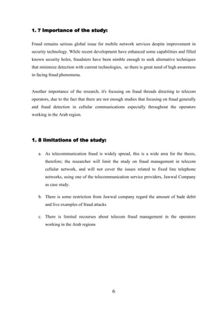 1. 7 Importance of the study:
Fraud remains serious global issue for mobile network services despite improvement in
security technology. While recent development have enhanced some capabilities and filled
known security holes, fraudsters have been nimble enough to seek alternative techniques
that minimize detection with current technologies, so there is great need of high awareness
in facing fraud phenomena.

Another importance of the research, it's focusing on fraud threads directing to telecom
operators, due to the fact that there are not enough studies that focusing on fraud generally
and fraud detection in cellular communications especially throughout the operators
working in the Arab region.

1. 8 limitations of the study:
a. As telecommunication fraud is widely spread, this is a wide area for the thesis,
therefore; the researcher will limit the study on fraud management in telecom
cellular network, and will not cover the issues related to fixed line telephone
networks, using one of the telecommunication service providers, Jawwal Company
as case study.
b. There is some restriction from Jawwal company regard the amount of bade debit
and live examples of fraud attacks
c. There is limited recourses about telecom fraud management in the operators
working in the Arab regions

6

 