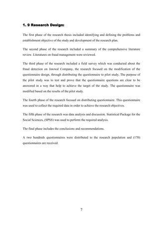 1. 9 Research Design:
The first phase of the research thesis included identifying and defining the problems and
establishment objective of the study and development of the research plan.
The second phase of the research included a summary of the comprehensive literature
review. Literatures on fraud management were reviewed.
The third phase of the research included a field survey which was conducted about the
fraud detection on Jawwal Company, the research focused on the modification of the
questionnaire design, through distributing the questionnaire to pilot study, The purpose of
the pilot study was to test and prove that the questionnaire questions are clear to be
answered in a way that help to achieve the target of the study. The questionnaire was
modified based on the results of the pilot study.
The fourth phase of the research focused on distributing questionnaire. This questionnaire
was used to collect the required data in order to achieve the research objectives.
The fifth phase of the research was data analysis and discussion. Statistical Package for the
Social Sciences, (SPSS) was used to perform the required analysis.
The final phase includes the conclusions and recommendations.
A two hundreds questionnaires were distributed to the research population and (170)
questionnaires are received.

7

 