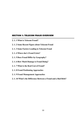 SECTION 1: TELECOM FRAUD OVERVIEW

2. 1. 1 What is Telecom Fraud?
2. 1. 2 Some Recent Figure about Telecom Fraud
2. 1. 3 Some Factors Leading to Telecom Fraud
2. 1. 4 Where doe's Fraud Exists?
2. 1. 5 Does Fraud Differ by Geography?
2. 1. 6 How Much Damage is Fraud Doing?
2. 1. 7 What is the Real Cost of Fraud?
2. 1. 8 Fraud Positioning Approaches
2. 1. 9 Fraud Management Approaches
2. 1. 10 What's the Difference Between a Fraud and a Bad Debt?

10

 