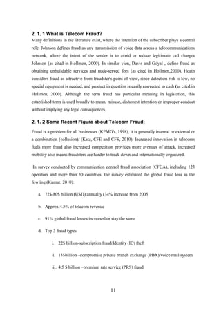 2. 1. 1 What is Telecom Fraud?
Many definitions in the literature exist, where the intention of the subscriber plays a central
role. Johnson defines fraud as any transmission of voice data across a telecommunications
network, where the intent of the sender is to avoid or reduce legitimate call charges
Johnson (as cited in Hollmen, 2000). In similar vien, Davis and Goyal , define fraud as
obtaining unbuildable services and nude-served fees (as cited in Hollmen,2000). Hoath
considers fraud as attractive from fraudster's point of view, since detection risk is low, no
special equipment is needed, and product in question is easily converted to cash (as cited in
Hollmen, 2000). Although the term fraud has particular meaning in legislation, this
established term is used broadly to mean, misuse, dishonest intention or improper conduct
without implying any legal consequences.

2. 1. 2 Some Recent Figure about Telecom Fraud:
Fraud is a problem for all businesses (KPMG's, 1998), it is generally internal or external or
a combination (collusion), (Katz, CFE and CFS, 2010). Increased innovation in telecoms
fuels more fraud also increased competition provides more avenues of attack, increased
mobility also means fraudsters are harder to track down and internationally organized.
In survey conducted by communication control fraud association (CFCA), including 123
operators and more than 30 countries, the survey estimated the global fraud loss as the
fowling (Kumar, 2010):
a. 72$-80$ billion (USD) annually (34% increase from 2005
b. Approx.4.5% of telecom revenue
c. 91% global fraud losses increased or stay the same
d. Top 3 fraud types:
i. 22$ billion-subscription fraud/Identity (ID) theft
ii. 15$billion –compromise private branch exchange (PBX)/voice mail system
iii. 4.5 $ billion –premium rate service (PRS) fraud

11

 