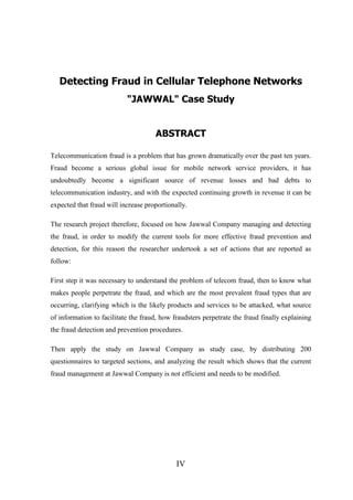 Detecting Fraud in Cellular Telephone Networks
"JAWWAL" Case Study
ABSTRACT
Telecommunication fraud is a problem that has grown dramatically over the past ten years.
Fraud become a serious global issue for mobile network service providers, it has
undoubtedly become a significant source of revenue losses and bad debts to
telecommunication industry, and with the expected continuing growth in revenue it can be
expected that fraud will increase proportionally.
The research project therefore, focused on how Jawwal Company managing and detecting
the fraud, in order to modify the current tools for more effective fraud prevention and
detection, for this reason the researcher undertook a set of actions that are reported as
follow:
First step it was necessary to understand the problem of telecom fraud, then to know what
makes people perpetrate the fraud, and which are the most prevalent fraud types that are
occurring, clarifying which is the likely products and services to be attacked, what source
of information to facilitate the fraud, how fraudsters perpetrate the fraud finally explaining
the fraud detection and prevention procedures.
Then apply the study on Jawwal Company as study case, by distributing 200
questionnaires to targeted sections, and analyzing the result which shows that the current
fraud management at Jawwal Company is not efficient and needs to be modified.

IV

 