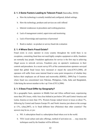 2. 1. 3 Some Factors Leading to Telecom Fraud (Sanwalka, 2010):
a. How the technology is actually installed and configured, default settings.
b. How the technology, products and services are sold /offered
c. Inherent weaknesses in procedures and working practices
d. Lack of management control, supervision and monitoring
e. Lack of knowledge and experience of personnel
f. Rush to market - no product or service fraud risk evaluation

2. 1. 4 Where Doe's Fraud Exists?
Fraud exists in every operator in every country throughout the world there is no
exceptions, committing fraud does not need highly complex equipment or skills, fraudsters
are normally lazy people. Fraudulent application for service is the first step in achieving
illegal access to network services, Fraudsters prey on operator's weaknesses in their
controls and procedures. In a recent survey 85% of the communications operators surveyed
stated that global fraud losses have increased or stayed the same.(CFCA,2006), all
operators will suffer from some internal fraud at some point irrespective of whether they
believe their employees are all honest and trustworthy (KROLL, 2009).Top 5 Countries
where fraud was concentrated were Pakistan, Philippines, Cuba, India and Bangladesh,
Cuba being the newest member to the t op 5 lists (CFCA,2006)

2. 1. 5 Does Fraud Differ by Geography?
On a geographic basis, operators in Middle East and Africa suffered most, experiencing
more than 20% losses, while Asia close behind at just below 20% and Central America and
Latina America at more than 15%. Western Europe ranked lowest in losses at about 7%,
following by Central and Eastern Europe 8% and North America just about at the average
at 13%, (chau,2007), so Is fraud different here (Palestine) than other countries? The
answers may be no, or yes:
a. NO: A subscription fraud is a subscription fraud where ever in the world.
b. YES: Local culture and sales offerings, method of activation etc. … may mean the
techniques used by the fraudster will be different.

12

 