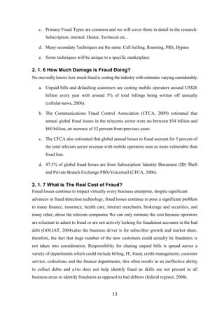 c. Primary Fraud Types are common and we will cover these in detail in the research:
Subscription, internal. Dealer, Technical etc...
d. Many secondary Techniques are the same: Call Selling, Roaming, PRS, Bypass
e. Some techniques will be unique to a specific marketplace

2. 1. 6 How Much Damage is Fraud Doing?
No one really knows how much fraud is costing the industry with estimates varying considerably:
a. Unpaid bills and defaulting customers are costing mobile operators around US$26
billion every year with around 5% of total billings being written off annually
(cellular-news, 2006).
b. The Communications Fraud Control Association (CFCA, 2009) estimated that
annual global fraud losses in the telecoms sector were no between $54 billion and
$60 billion, an increase of 52 percent from previous years.
c. The CFCA also estimated that global annual losses to fraud account for 5 percent of
the total telecom sector revenue with mobile operators seen as more vulnerable than
fixed line.
d. 47.3% of global fraud losses are from Subscription/ Identity Document (ID) Theft
and Private Branch Exchange PBX/Voicemail (CFCA, 2006).

2. 1. 7 What is The Real Cost of Fraud?
Fraud losses continue to impact virtually every business enterprise, despite significant
advances in fraud detection technology, fraud losses continue to pose a significant problem
to many finance, insurance, health care, internet merchants, brokerage and securities, and
many other, about the telecom companies We can only estimate the cost because operators
are reluctant to admit to fraud or are not actively looking for fraudulent accounts in the bad
debt (GOLIAT, 2004),also the business driver is for subscriber growth and market share,
therefore, the fact that huge number of the new customers could actually be fraudsters is
not taken into consideration. Responsibility for chasing unpaid bills is spread across a
variety of departments which could include billing, IT, fraud, credit management, customer
service, collections and the finance departments, this often results in an ineffective ability
to collect debts and a1so does not help identify fraud as skills are not present in all
business areas to identify fraudsters as opposed to bad debtors (federal register, 2008).

13

 