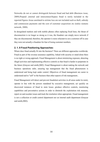 Networks do not or cannot distinguish between fraud and bad debt (Business issue,
2009).Prepaid ,internal and interconnect/bypass fraud is rarely included in the
reported figures Areas unrelated to airtime loss are not included such as theft, subsidy
and commission payments and the cost of customer acquisition etc (nokia siemens
network, 2008).
In deregulated markets and with mobile phones often replacing fixed lines, the threat of
disconnection is no longer as strong as it was, the fraudster can simply move network if
they are disconnected, therefore, the operator is more reluctant to cut a customer off in case
they were not actually a fraudster for fear of losing customer numbers.

2. 1. 8 Fraud Positioning Approaches:
Where does fraud actually fit into the business? There are different approaches worldwide.
Fraud as part of the revenue assurance capability, linked with security or stand alone there
is no right or wrong approach. Fraud Management is about minimizing exposure, detecting
illegal activities and implementing effective controls so that fraud is harder to perpetrate in
the future (Graycar and smith,2002). Fraud Management is about making the network and
business operations safer, ensuring top management that the fraud phenomenon is
understood and being kept under control. Objectives of fraud management are easier to
understand and to "sell" to the business than other aspects of risk management..
Fraud Management will detect and prevent fraudulent activities in all areas under its remit,
operate in line with the powers mandated by executive management, act quickly on
discovered instances of fraud to stem losses ,produce effective controls, monitoring
capabilities and preventative actions in order to diminish the exploitation risk measure,
report on and escalate issues and track the resolution when appropriate. Fraud management
is not a collection or credit control department nor an internal audit department (Graycar
and smith,2002).

14

 