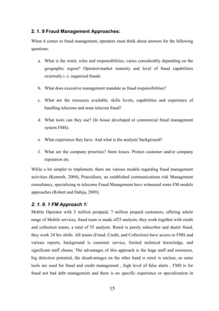 2. 1. 9 Fraud Management Approaches:
When it comes to fraud management, operators must think about answers for the following
questions:
a. What is the remit, roles and responsibilities, varies considerably depending on the
geographic region? Operator/market maturity and level of fraud capabilities
externally i. e. organized frauds.
b. What does executive management mandate as fraud responsibilities?
c. What are the resources available, skills levels, capabilities and experience of
handling telecoms and none telecom fraud?
d. What tools can they use? (In house developed or commercial fraud management
system FMS).
e. What experience they have. And what is the analysts' background?
f. What are the company priorities? Stem losses. Protect customer and/or company
reputation etc.
While a lot simpler to implement, there are various models regarding fraud management
activities (Kenneth, 2004), Praesidium, an established communications risk Management
consultancy, specializing in telecoms Fraud Management have witnessed some FM models
approaches (Robert and Dabija, 2009).

2. 1. 9. 1 FM Approach 1:
Mobile Operator with 5 million postpaid, 7 million prepaid customers, offering whole
range of Mobile services, fraud team is made of25 analysts; they work together with credit
and collection teams, a total of 55 analysts. Remit is purely subscriber and dealer fraud,
they work 24 hrs shifts. All teams (Fraud, Credit, and Collection) have access to FMS and
various reports, background is customer service, limited technical knowledge, and
significant staff chums. The advantages of this approach is the huge staff and resources,
big detection potential, the disadvantages on the other hand is remit is unclear, so same
tools are used for fraud and credit management , high level of false alerts , FMS is for
fraud not bad debt management and there is no specific experience or specialization in

15

 