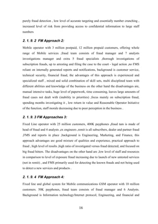 purely fraud detection , low level of accurate targeting and essentially number crunching ,
increased level of risk from providing access to confidential information to large staff
numbers

2. 1. 9. 2 FM Approach 2:
Mobile operator with 3 million postpaid, 12 million prepaid customers, offering whole
range of Mobile services ,fraud team consists of fraud manager and 7 analysts
investigations manager and extra 5 fraud specialists ,thorough investigations of
subscription frauds, up to arresting and filing the case to the court - legal action ,no FMS
reliant on internally generated reports and notifications, background is customer service,
technical security, financial fraud, the advantages of this approach is experienced and
specialized staff , mixed and solid combination of skill sets, multi disciplined team with
different abilities and knowledge of the business on the other hand the disadvantages are,
manual intensive tasks, huge level of paperwork, time consuming, leaves large amounts of
fraud cases not dealt with (inability to priorities) ,focus mainly on subscription fraud,
spending months investigating it , low return in value and Reasonable Operator Initiative
of the function, staff morale decreasing due to poor perception in the business .

2. 1. 9. 3 FM Approaches 3:
Fixed Line operator with 25 million customers, 400K payphones ,fraud tam is made of
head of fraud and 4 analysts ,ex engineers ,remit is all subscribers, dealer and partner fraud
,FMS and reports in place ,background is Engineering, Marketing, and Finance, this
approach advantages are good mixture of qualities and experience, practical approach to
fraud , high level of results ,high ratio of investigated versus fraud detected, and focused on
big fraud hitters. The disadvantages on the other hand are ,low level of staff and resources
in comparison to level of exposure fraud increasing due to launch of new untested services
(not in remit) , and FMS primarily used for detecting the known frauds and not being used
to detect a new services and products .

2. 1. 9. 4 FM Approach 4:
Fixed line and global system for Mobile communications GSM operator with 10 million
customers. 50K payphones, fraud team consists of fraud manager and 6 Analysts.
Background is Information technology/Internet protocol, Engineering, and financial and

16

 