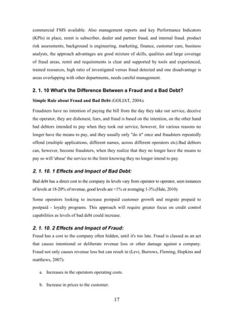 commercial FMS available. Also management reports and key Performance Indicators
(KPls) in place, remit is subscriber, dealer and partner fraud, and internal fraud. product
risk assessments, background is engineering, marketing, finance, customer care, business
analysts, the approach advantages are good mixture of skills, qualities and large coverage
of fraud areas, remit and requirements is clear and supported by tools and experienced,
trained resources, high ratio of investigated versus fraud detected and one disadvantage is
areas overlapping with other departments, needs careful management.

2. 1. 10 What's the Difference Between a Fraud and a Bad Debt?
Simple Rule about Fraud and Bad Debt (GOLIAT, 2004):
Fraudsters have no intention of paying the bill from the day they take out service, deceive
the operator, they are dishonest, liars, and fraud is based on the intention, on the other hand
bad debtors intended to pay when they took out service, however, for various reasons no
longer have the means to pay, and they usually only "do it" once and fraudsters repeatedly
offend (multiple applications, different names, across different operators etc).Bad debtors
can, however, become fraudsters, when they realize that they no longer have the means to
pay so will 'abuse' the service to the limit knowing they no longer intend to pay.

2. 1. 10. 1 Effects and Impact of Bad Debt:
Bad debt has a direct cost to the company its levels vary from operator to operator, seen instances
of levels at 18-20% of revenue, good levels are <1% or averaging 1-3%.(Hale, 2010).
Some operators looking to increase postpaid customer growth and migrate prepaid to
postpaid - loyalty programs. This approach will require greater focus on credit control
capabilities as levels of bad debt could increase.

2. 1. 10. 2 Effects and Impact of Fraud:
Fraud has a cost to the company often hidden, until it's too late. Fraud is classed as an act
that causes intentional or deliberate revenue loss or other damage against a company.
Fraud not only causes revenue loss but can result in (Levi, Burrows, Fleming, Hopkins and
matthews, 2007):
a. Increases in the operators operating costs.
b. Increase in prices to the customer.

17

 