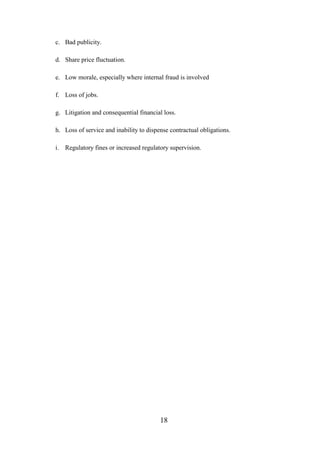 c. Bad publicity.
d. Share price fluctuation.
e. Low morale, especially where internal fraud is involved
f. Loss of jobs.
g. Litigation and consequential financial loss.
h. Loss of service and inability to dispense contractual obligations.
i. Regulatory fines or increased regulatory supervision.

18

 