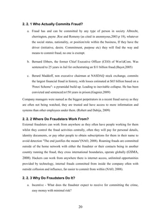 2. 2. 1 Who Actually Commits Fraud?
a. Fraud has and can be committed by any type of person in society Albrecht,
cherrington, payne ,Roe and Romeny (as cited in anonmyous,2003.p 18), whatever
the social status, nationality, or position/role within the business, If they have the
driver (initiative, desire. Commitment, purpose etc) they will find the way and
means to commit fraud, no one is exempt.
b. Bernard Ebbers, the former Chief Executive Officer (CEO) of Wor1dCom. Was
sentenced to 25 years in Jail for orchestrating an $11 billion fraud.(Bayot,2005)
c. Berard Maddoff, non executive chairman at NASDAQ stock exchange, commits
the largest financial fraud in history, with losses estimated at $65 billion based on a
'Ponzi Scheme"- a pyramidal build up. Leading to inevitable collapse. He has been
convicted and sentenced.to150 years in prison.(Gagnier,2009)
Company managers were named as the biggest perpetrators in a recent fraud survey as they
are often not being watched, they are trusted and have access to more information and
systems than other employees under them. (Robert and Dabija, 2009)

2. 2. 2 Where Do Fraudsters Work From?
External fraudsters can work from anywhere as they often have people working for them
whilst they control the fraud activities centrally, often they will pay for personal details,
identity documents, or pay other people to obtain subscriptions for them in their name to
avoid detection "The end justifies the means"(NAO, 2008). Roaming frauds are committed
outside of the home network with either the fraudster or their contacts being in another
country running the fraud, they cross international boundaries, operate globally (GSMA,

2008). Hackers can work from anywhere there is internet access, unlimited opportunities
provided by technology, internal frauds committed from inside the company often with
outside collusion and influence, far easier to commit from within (NAO, 2008).

2. 2. 3 Why Do Fraudsters Do It?
a. Incentive - What does the fraudster expect to receive for committing the crime,
easy money with minimal risk?

20

 