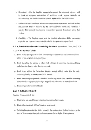 b. Opportunity - Can the fraudster successfully commit the crime and get away with
it. Lack of adequate supervision of activities, weak Internal controls, no
accountability, and ineffective audits present opportunities for the fraudster.
c. Rationalization - Fraudsters believe they can commit their crimes and their actions
are justified. They do not live by the same acceptable norms and standards of
society. They commit fraud simply because they can and do not care about their
victims.
d. Capability - The fraudster must have the requisite education, skills, knowledge,
expertise and experience to be capable of effectively committing the fraud.

2. 2. 4 Some Motivation for Committing the Fraud (Bihina Bella, Oliver, Ellof, 2005)

2. 2. 4. 1 Financial Gain:
a. Profit by not paying for their own airtime usage: Free/reduced cost communications either by subscription or internal fraud.
b. Profit by selling the airtime to others (call selling): A competing business, offering
calls/data at a cheaper price than the network.
c. Profit from selling the Subscriber Identity Module (SIM) cards: Can be easily
delivered globally by an express courier service.
d. Profit from selling equipment i. e. handsets: Can be exported to other countries where they
will command a high price, especially if the phone was subsidized on the home network.
e. Financial gain from internal frauds.

2. 2. 4. 2 Revenue Fraud:
Revenue Fraudsters look for:
a. High value service offerings - roaming, international access etc.
b. High volume/multiple SIMs a/lowed on an account.
c. Subsidized equipment or the ability to pay for the equipment on the first invoice, over the
term of the contract or by credit card, enables an ability to deploy delaying tactics.

21

 