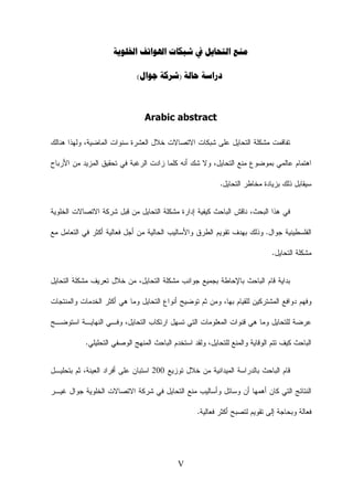 ‫ﻣﻨﻊ ﺍﻟﺘﺤﺎﻳﻞ ﰲ ﺷﺒﻜﺎﺕ ﺍﳍﻮﺍﺗﻒ ﺍﳋﻠﻮﻳﺔ‬
‫ﺩﺭﺍﺳﺔ ﺣﺎﻟﺔ )ﺷﺮﻛﺔ ﺟﻮﺍﻝ(‬

‫‪Arabic abstract‬‬
‫ﺘﻔﺎﻗﻤﺕ ﻤﺸﻜﻠﺔ ﺍﻟﺘﺤﺎﻴل ﻋﻠﻰ ﺸﺒﻜﺎﺕ ﺍﻻﺘﺼﺎﻻﺕ ﺨﻼل ﺍﻟﻌﺸﺭﺓ ﺴﻨﻭﺍﺕ ﺍﻟﻤﺎﻀﻴﺔ، ﻭﻟﻬﺫﺍ ﻫﻨﺎﻟﻙ‬
‫ﺍﻫﺘﻤﺎﻡ ﻋﺎﻟﻤﻲ ﺒﻤﻭﻀﻭﻉ ﻤﻨﻊ ﺍﻟﺘﺤﺎﻴل، ﻭﻻ ﺸﻙ ﺃﻨﻪ ﻜﻠﻤﺎ ﺯﺍﺩﺕ ﺍﻟﺭﻏﺒﺔ ﻓﻲ ﺘﺤﻘﻴﻕ ﺍﻟﻤﺯﻴﺩ ﻤﻥ ﺍﻷﺭﺒﺎﺡ‬
‫ﺴﻴﻘﺎﺒل ﺫﻟﻙ ﺒﺯﻴﺎﺩﺓ ﻤﺨﺎﻁﺭ ﺍﻟﺘﺤﺎﻴل.‬
‫ﻓﻲ ﻫﺫﺍ ﺍﻟﺒﺤﺙ، ﻨﺎﻗﺵ ﺍﻟﺒﺎﺤﺙ ﻜﻴﻔﻴﺔ ﺇﺩﺍﺭﺓ ﻤﺸﻜﻠﺔ ﺍﻟﺘﺤﺎﻴل ﻤﻥ ﻗﺒل ﺸﺭﻜﺔ ﺍﻻﺘﺼﺎﻻﺕ ﺍﻟﺨﻠﻭﻴﺔ‬
‫ﺍﻟﻔﻠﺴﻁﻴﻨﻴﺔ ﺠﻭﺍل. ﻭﺫﻟﻙ ﺒﻬﺩﻑ ﺘﻘﻭﻴﻡ ﺍﻟﻁﺭﻕ ﻭﺍﻷﺴﺎﻟﻴﺏ ﺍﻟﺤﺎﻟﻴﺔ ﻤﻥ ﺃﺠل ﻓﻌﺎﻟﻴﺔ ﺃﻜﺜﺭ ﻓﻲ ﺍﻟﺘﻌﺎﻤل ﻤﻊ‬
‫ﻤﺸﻜﻠﺔ ﺍﻟﺘﺤﺎﻴل.‬
‫ﺒﺩﺍﻴﺔ ﻗﺎﻡ ﺍﻟﺒﺎﺤﺙ ﺒﺎﻹﺤﺎﻁﺔ ﺒﺠﻤﻴﻊ ﺠﻭﺍﻨﺏ ﻤﺸﻜﻠﺔ ﺍﻟﺘﺤﺎﻴل، ﻤﻥ ﺨﻼل ﺘﻌﺭﻴﻑ ﻤﺸﻜﻠﺔ ﺍﻟﺘﺤﺎﻴل‬
‫ﻭﻓﻬﻡ ﺩﻭﺍﻓﻊ ﺍﻟﻤﺸﺘﺭﻜﻴﻥ ﻟﻠﻘﻴﺎﻡ ﺒﻬﺎ، ﻭﻤﻥ ﺜﻡ ﺘﻭﻀﻴﺢ ﺃﻨﻭﺍﻉ ﺍﻟﺘﺤﺎﻴل ﻭﻤﺎ ﻫﻲ ﺃﻜﺜﺭ ﺍﻟﺨﺩﻤﺎﺕ ﻭﺍﻟﻤﻨﺘﺠﺎﺕ‬
‫ﻋﺭﻀﺔ ﻟﻠﺘﺤﺎﻴل ﻭﻤﺎ ﻫﻲ ﻗﻨﻭﺍﺕ ﺍﻟﻤﻌﻠﻭﻤﺎﺕ ﺍﻟﺘﻲ ﺘﺴﻬل ﺍﺭﺘﻜﺎﺏ ﺍﻟﺘﺤﺎﻴل، ﻭﻓـﻲ ﺍﻟﻨﻬﺎﻴـﺔ ﺍﺴﺘﻭﻀـﺢ‬
‫ﺍﻟﺒﺎﺤﺙ ﻜﻴﻑ ﺘﺘﻡ ﺍﻟﻭﻗﺎﻴﺔ ﻭﺍﻟﻤﻨﻊ ﻟﻠﺘﺤﺎﻴل، ﻭﻟﻘﺩ ﺍﺴﺘﺨﺩﻡ ﺍﻟﺒﺎﺤﺙ ﺍﻟﻤﻨﻬﺞ ﺍﻟﻭﺼﻔﻲ ﺍﻟﺘﺤﻠﻴﻠﻲ.‬
‫ﻗﺎﻡ ﺍﻟﺒﺎﺤﺙ ﺒﺎﻟﺩﺭﺍﺴﺔ ﺍﻟﻤﻴﺩﺍﻨﻴﺔ ﻤﻥ ﺨﻼل ﺘﻭﺯﻴﻊ 002 ﺍﺴﺘﺒﺎﻥ ﻋﻠﻰ ﺃﻓﺭﺍﺩ ﺍﻟﻌﻴﻨﺔ، ﺜﻡ ﺒﺘﺤﻠﻴـل‬
‫ﺍﻟﻨﺘﺎﺌﺞ ﺍﻟﺘﻲ ﻜﺎﻥ ﺃﻫﻤﻬﺎ ﺃﻥ ﻭﺴﺎﺌل ﻭﺃﺴﺎﻟﻴﺏ ﻤﻨﻊ ﺍﻟﺘﺤﺎﻴل ﻓﻲ ﺸﺭﻜﺔ ﺍﻻﺘﺼﺎﻻﺕ ﺍﻟﺨﻠﻭﻴﺔ ﺠﻭﺍل ﻏﻴـﺭ‬
‫ﻓﻌﺎﻟﺔ ﻭﺒﺤﺎﺠﺔ ﺇﻟﻰ ﺘﻘﻭﻴﻡ ﻟﺘﺼﺒﺢ ﺃﻜﺜﺭ ﻓﻌﺎﻟﻴﺔ.‬

‫‪V‬‬

 