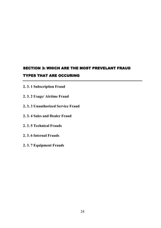 SECTION 3: WHICH ARE THE MOST PREVELANT FRAUD
TYPES THAT ARE OCCURING

2. 3. 1 Subscription Fraud
2. 3. 2 Usage/ Airtime Fraud
2. 3. 3 Unauthorized Service Fraud
2. 3. 4 Sales and Dealer Fraud
2. 3. 5 Technical Frauds
2. 3. 6 Internal Frauds
2. 3. 7 Equipment Frauds

24

 