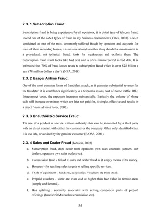 2. 3. 1 Subscription Fraud:
Subscription fraud is being experienced by all operators; it is oldest type of telecom fraud,
indeed one of the oldest types of fraud in any business environment (Yates, 2003). Also it
considered as one of the most commonly suffered frauds by operators and accounts for
most of their secondary losses, it is airtime related, another thing should be mentioned it is
a procedural, not technical fraud, looks for weaknesses and exploits them. The
Subscription fraud result looks like bad debt and is often misinterpreted as bad debt, It is
estimated that 70% of fraud losses relate to subscription fraud which is over $28 billion a
year (78 million dollars a day!). (NFA, 2010)

2. 3. 2 Usage/ Airtime Fraud:
One of the most common forms of fraudulent attack, as it generates substantial revenue for
the fraudster, it is contributes significantly to a telecoms losses, cost of home traffic, IDD,
Interconnect costs, the exposure increases substantially. Basically the volume of phone
calls will increase over times which are later not paid for, it simple, effective and results in
a direct financial loss (Yates, 2003).

2. 3. 3 Unauthorized Service Fraud:
The use of a product or service without authority, this can be committed by a third party
with no direct contact with either the customer or the company. Often only identified when
it is too late, or advised by the genuine customer (B/OSS, 2004).

2. 3. 4 Sales and Dealer Fraud (Johnson, 2002)
a. Subscription fraud, does occur from operators own sales channels (dealers, sub
dealers, operators own sales outlets etc).
b. Commission fraud - linked to sales and dealer fraud as it simply means extra money.
c. Bonuses - for reaching sales targets or selling specific services.
d. Theft of equipment - handsets, accessories, vouchers etc from stock.
e. Prepaid vouchers - some are even sold at higher than face value in remote areas
(supply and demand).
f. Box splitting - normally associated with selling component parts of prepaid
offerings (handset/SIM/voucher/commission etc).

25

 