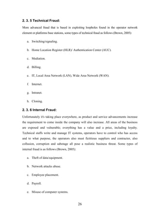 2. 3. 5 Technical Fraud:
More advanced fraud that is based in exploiting loopholes found in the operator network
element or platforms base stations, some types of technical fraud as follows (Brown, 2005):
a. Switching/signaling.
b. Home Location Register (HLR)/ Authentication Center (AUC).
c. Mediation.
d. Billing.
e. IT, Local Area Network (LAN), Wide Area Network (WAN).
f. Internet.
g. Intranet.
h. Cloning.

2. 3. 6 Internal Fraud:
Unfortunately it's taking place everywhere, as product and service advancements increase
the requirement to come inside the company will also increase. All areas of the business
are exposed and vulnerable; everything has a value and a price, including loyalty.
Technical staffs write and manage IT systems, operators have to control who has access
and to what purpose, the operators also must fictitious suppliers and contractor, also
collusion, corruption and sabotage all pose a realistic business threat. Some types of
internal fraud is as follows (Brown, 2005):
a. Theft of data/equipment.
b. Network attacks abuse.
c. Employee placement.
d. Payroll.
e. Misuse of computer systems.

26

 