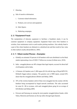 f. Ghosting.
g. Sale of sensitive information:
i. Customer related information.
ii. Products, new services and equipment.
iii. Sales figures.
iv. Marketing campaigns.

2. 3. 7 Equipment Fraud:
The manipulation of telecoms equipment to facilitate a fraudulent attack, it can be
customer equipment or company equipment. Equipment fraud varies from handsets to
switches, from maintenance tools to card/voucher printing machines. Also subsidy fraud is
a part of this where handsets are obtained at a subsidized rate and then resold at face value
in other markets usually abroad (Brown, 2005).

2. 3. 7. 1 Black market Phones – Examples:
a. Globally an estimated 39 percent of all handsets sold were distributed via the black
market representing a loss of USD 2.7 billion tax revenue (Cellular news, 2010).
b. India - smuggled phones are 40% cheaper than legal imports, account for about half
of all handsets sold in India.
c. A Siemens AG handset costs 5, 000 rupees ($114) with the logo of Royal KPN NV,
Holland's biggest phone company. The genuine cost is 9000 rupees, around 44%
dearer than the smuggled phones (Robert and Dabija, 2009).
d. 38% of the wireless handsets sold in China were smuggled into the country with the
handsets being accompanied by forged network certificates. The sales accounted
for some $1. 2B in revenues, with each smuggled phone going for an average of
$241(Robert and Dabija,2009)
e. Ericsson and Samsung are among the most popular smuggled phone brands, while
Nokia, Motorola and Siemens are the top sellers through legal channels.

27

 