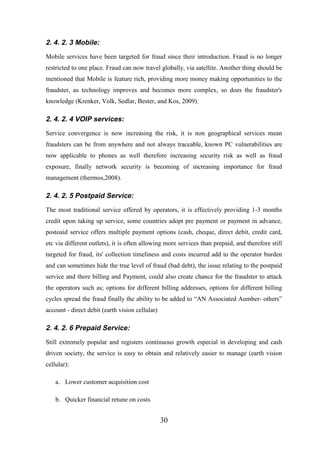 2. 4. 2. 3 Mobile:
Mobile services have been targeted for fraud since their introduction. Fraud is no longer
restricted to one place. Fraud can now travel globally, via satellite. Another thing should be
mentioned that Mobile is feature rich, providing more money making opportunities to the
fraudster, as technology improves and becomes more complex, so does the fraudster's
knowledge (Krenker, Volk, Sedlar, Bester, and Kos, 2009).

2. 4. 2. 4 VOIP services:
Service convergence is now increasing the risk, it is non geographical services mean
fraudsters can be from anywhere and not always traceable, known PC vulnerabilities are
now applicable to phones as well therefore increasing security risk as well as fraud
exposure, finally network security is becoming of increasing importance for fraud
management (thermos,2008).

2. 4. 2. 5 Postpaid Service:
The most traditional service offered by operators, it is effectively providing 1-3 months
credit upon taking up service, some countries adopt pre payment or payment in advance,
postoaid service offers multiple payment options (cash, cheque, direct debit, credit card,
etc via different outlets), it is often allowing more services than prepaid, and therefore still
targeted for fraud, its' collection timeliness and costs incurred add to the operator burden
and can sometimes hide the true level of fraud (bad debt), the issue relating to the postpaid
service and there billing and Payment, could also create chance for the fraudster to attack
the operators such as; options for different billing addresses, options for different billing
cycles spread the fraud finally the ability to be added to “AN Associated Aumber- others”
account - direct debit (earth vision cellular)

2. 4. 2. 6 Prepaid Service:
Still extremely popular and registers continuous growth especial in developing and cash
driven society, the service is easy to obtain and relatively easier to manage (earth vision
cellular):
a. Lower customer acquisition cost
b. Quicker financial retune on costs

30

 