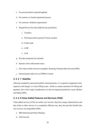 c. No personal details required/supplied
d. No contracts or formal registration process
e. No customer validation requirements
f. Prepaid Service Provides different top-up facilities
i. Vouchers
ii. Web based and E payment Virtual vouchers
iii. Credit cards
iv. ATM
v. Cash
g. Provides anonymity for criminals
h. Increase in law enforcement issues
i. Now many similar services to postpaid - Roaming, Premium Rate Servicers( PRS),
j. General packet radio service (GPRS), Content

2. 4. 2. 7 Satellite:
Allowing completely unrestricted global communications, it is expensive equipment costs,
expensive call charges, it is have billing issues - ability to contact customers for billing and
payment, also it have legal considerations on and investigation/jurisdiction issues (Robert
and Dabija,2009). .

2. 4. 2. 8 Value Added Features and Services (VAS):
Value-added services (VAS) are unlike core services, they have unique characteristics and
they relate to other services in a completely different way, they also provide benefits that
core services can not(pradhan,2008):
a. IDD (International Direct Dialing)
b. Call Forward.

31

 