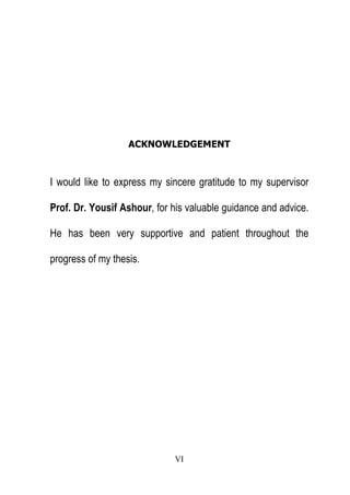 ACKNOWLEDGEMENT

I would like to express my sincere gratitude to my supervisor
Prof. Dr. Yousif Ashour, for his valuable guidance and advice.
He has been very supportive and patient throughout the
progress of my thesis.

VI

 