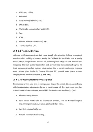c. Multi party calling.
d. Voicemail.
e.

Short Message Service (SMS).

f. SMS to PRS.
g.

Multimedia Massaging Service (MMS).

h. Fax .
i. WAP .
j.

General packet Radio Service (GPRS) .

k.

Third Generation (3G).

2. 4. 2. 9 Roaming Service:
Allowing mobile customers to use their phone abroad, calls are not on the home network and
there is no direct visibility of customer activity, the Call Detail Record (CDRs) must be sent by
visited network, delays increase the fraud risk, in roaming there is high call cost, fraud risk also
increasing. The inter operator relationships and responsibilities not contractually agreed for
fraud management (standard contracts only), another thing is prepaid roaming now becoming
more common place, finally the External Linkages( EL) protocol issues prevent accurate
charging and are abused by customers. (GSM, 2008)

2. 4. 2. 10 Premium Rate Services (PRS):
Premium rate services are a form of micro payment for paid for content, data services and value
added services that are subsequently charged to your telephone bill. They tend to cost more than
a normal phone call or text message, some of PRS characteristics are as follows (ict Qatar):
a. Revenue sharing product.
b. Telco shares profits with the information provider, Such as: Competition/prize
lines. Betting information, weather reports and share prices.
c. Very high value calls charges.
d. National and International calling.

32

 