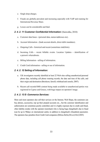 e. Single drop charges.
f. Frauds are globally prevalent and increasing especially with VoIP and roaming for
International Revenue Share.
g. Losses can be considerable and fatal.

2. 4. 2. 11 Customer Confidential Information: (Sanwalka, 2010)
a. Customer data bases - (personal data, names/addresses etc).
b. Account Information - (bank account details, direct debit mandates).
c. Outgoing Calls - historical and recent (sometimes indefinite).
d. Incoming Calls - recent billable events. Location Updates - identification of
a person's whereabouts.
e. Billing Information - selling of information.
f. Credit Card information - selling or use of information.

2. 4. 2. 12 Selling of Information:
a. UK investigators recently identified at least 22 Web sites selling unauthorized personal
phone data, including cell phone roaming records, the date and time of the calls, and
their origin and destination (Brookson, farreill, whithead and zumele, 2007).
b. Recent call records/SMS content being made available to unauthorized parties was
registered in Cyprus and Greece, with huge impact on operators' image.

2. 4. 2. 13 E- Commerce Services:
More and more operators also sell their services on the Internet, Web Shops, the customers can
buy phones, accessories, top up their prepaid accounts etc.., but the customer identification and
authorization are sometimes poorly controlled; and it is highly exposure due to credit card fraud,
often liability resides with the operator (merchant) who is facing huge chargeback's due to fraud
(can be up to 90days on international cards), in addition to chargeback's (fraudulent payments).
The operators face penalties from Credit Card companies (Bihina Bella,Oliver,Ellof,2005)

33

 