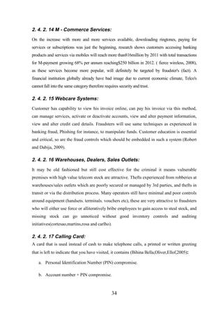 2. 4. 2. 14 M - Commerce Services:
On the increase with more and more services available, downloading ringtones, paying for
services or subscriptions was just the beginning, research shows customers accessing banking
products and services via mobiles will reach more than816million by 2011 with total transactions
for M-payment growing 68% per annum reaching$250 billion in 2012. ( fierce wireless, 2008),
as these services become more popular, will definitely be targeted by fraudster's (fact). A
financial institution globally already have bad image due to current economic climate, Telco's
cannot fall into the same category therefore requires security and trust.

2. 4. 2. 15 Webcare Systems:
Customer has capability to view his invoice online, can pay his invoice via this method,
can manage services, activate or deactivate accounts, view and alter payment information,
view and alter credit card details. Fraudsters will use same techniques as experienced in
banking fraud, Phishing for instance, to manipulate funds. Customer education is essential
and critical, so are the fraud controls which should be embedded in such a system (Robert
and Dabija, 2009).

2. 4. 2. 16 Warehouses, Dealers, Sales Outlets:
It may be old fashioned but still cost effective for the criminal it means vulnerable
premises with high value telecom stock are attractive. Thefts experienced from robberies at
warehouses/sales outlets which are poorly secured or managed by 3rd parties, and thefts in
transit or via the distribution process. Many operators still have minimal and poor controls
around equipment (handsets. terminals. vouchers etc), these are very attractive to fraudsters
who will either use force or alliteratively bribe employees to gain access to steal stock, and
missing stock can go unnoticed without good inventory controls and auditing
initiatives(cortesao,martins,rosa and carlho).

2. 4. 2. 17 Calling Card:
A card that is used instead of cash to make telephone calls, a printed or written greeting
that is left to indicate that you have visited, it contains (Bihina Bella,Oliver,Ellof,2005):
a. Personal Identification Number (PIN) compromise.
b. Account number + PIN compromise.

34

 