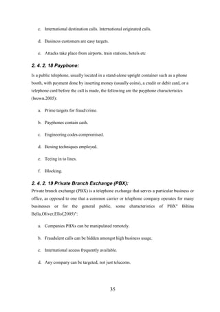 c. International destination calls. International originated calls.
d. Business customers are easy targets.
e. Attacks take place from airports, train stations, hotels etc

2. 4. 2. 18 Payphone:
Is a public telephone, usually located in a stand-alone upright container such as a phone
booth, with payment done by inserting money (usually coins), a credit or debit card, or a
telephone card before the call is made, the following are the payphone characteristics
(brown.2005):
a. Prime targets for fraud/crime.
b. Payphones contain cash.
c. Engineering codes compromised.
d. Boxing techniques employed.
e. Teeing in to lines.
f. Blocking.

2. 4. 2. 19 Private Branch Exchange (PBX):
Private branch exchange (PBX) is a telephone exchange that serves a particular business or
office, as opposed to one that a common carrier or telephone company operates for many
businesses or for the general public, some characteristics of PBX" Bihina
Bella,Oliver,Ellof,2005)":
a. Companies PBXs can be manipulated remotely.
b. Fraudulent calls can be hidden amongst high business usage.
c. International access frequently available.
d. Any company can be targeted, not just telecoms.

35

 