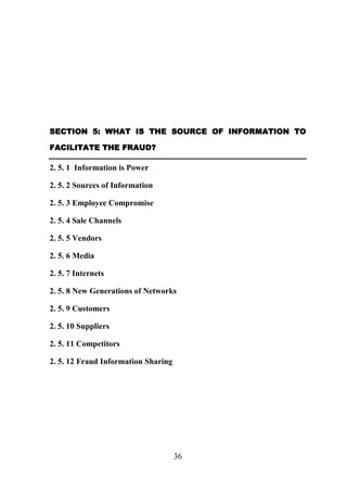 SECTION 5: WHAT IS THE SOURCE OF INFORMATION TO
FACILITATE THE FRAUD?

2. 5. 1 Information is Power
2. 5. 2 Sources of Information
2. 5. 3 Employee Compromise
2. 5. 4 Sale Channels
2. 5. 5 Vendors
2. 5. 6 Media
2. 5. 7 Internets
2. 5. 8 New Generations of Networks
2. 5. 9 Customers
2. 5. 10 Suppliers
2. 5. 11 Competitors
2. 5. 12 Fraud Information Sharing

36

 