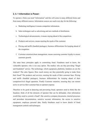 2. 5. 1 Information is Power:
To operate a Telco you need "information" and this will come in many different forms and
from many different sources. Information sources are used every day for the following:
a. Marketing intelligence it means competitor information.
b. Sales techniques such as advertising and new methods of distribution.
c. Technological advancements, it means staying ahead of the competition.
d. Products and services, means meeting the needs of the customer.
e. Pricing and tariffs (bundled packages), business differentiator for keeping ahead of
the competitor.
f. Customer retention/chum management, means assessing customer loyalty to ensure
customer growth.
The same basic principles apply to committing fraud. Fraudsters need to know, the
vulnerable operator; who is too easy option. The market; who are they providing "illegal
and fraudulent" service. The technology; which equipment, platforms, handsets etc are the
weakest? The sales figures; How much money are they potentially going to make from
their fraud? The products and services; meeting the needs of their customer base. Pricing
and tariffs (bundled packages), business differentiator for keeping ahead of their
competitor/rival illegal operation. Finally Customer retention; ensuring they can remain
active to service their customer base at operator expense.
Therefore to be good at detecting and preventing fraud, operators need to think like the
fraudster, think of all the elements of operator that can be defrauded, what information
would they need to commit a fraud?, like sensitive company documents, internal processes
and procedure documentation, sensitive account information, the access to sensitive
equipment, employee personal data, finally fraudsters need to know details of fraud
management controls and techniques.

37

 