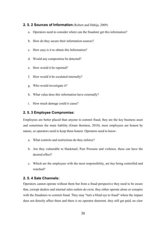 2. 5. 2 Sources of Information (Robert and Dabija, 2009)
a. Operators need to consider where can the fraudster get this information?
b. How do they secure their information sources?
c. How easy is it to obtain this Information?
d. Would any compromise be detected?
e. How would it be reported?
f. How would it be escalated internally?
g. Who would investigate it?
h. What value does this information have externally?
i. How much damage could it cause?

2. 5. 3 Employee Compromise:
Employees are better placed than anyone to commit fraud, they are the key business asset
and sometimes the main liability (Grant thornton, 2010), most employees are honest by
nature, so operators need to keep them honest. Operators need to know:
a. What controls and restrictions do they enforce?
b. Are they vulnerable to blackmail, Peer Pressure and violence, these can have the
desired effect?
c. Which are the employees with the most responsibility, are hey being controlled and
watched?

2. 5. 4 Sale Channels:
Operators cannot operate without them but from a fraud perspective they need to be aware
that, corrupt dealers and internal sales outlets do exist, they either operate alone or conspire
with the fraudsters to commit fraud. They may "turn a blind eye to fraud" where the impact
does not directly affect them and there is no operator deterrent, they still get paid, no claw

38

 