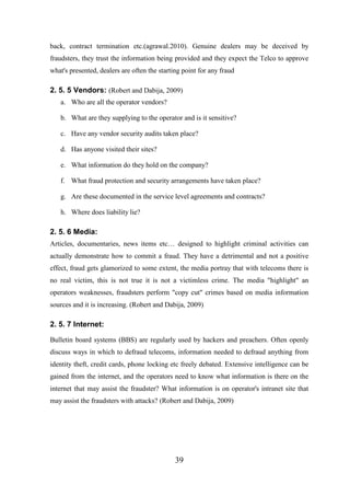 back, contract termination etc.(agrawal.2010). Genuine dealers may be deceived by
fraudsters, they trust the information being provided and they expect the Telco to approve
what's presented, dealers are often the starting point for any fraud

2. 5. 5 Vendors: (Robert and Dabija, 2009)
a. Who are all the operator vendors?
b. What are they supplying to the operator and is it sensitive?
c. Have any vendor security audits taken place?
d. Has anyone visited their sites?
e. What information do they hold on the company?
f. What fraud protection and security arrangements have taken place?
g. Are these documented in the service level agreements and contracts?
h. Where does liability lie?

2. 5. 6 Media:
Articles, documentaries, news items etc… designed to highlight criminal activities can
actually demonstrate how to commit a fraud. They have a detrimental and not a positive
effect, fraud gets glamorized to some extent, the media portray that with telecoms there is
no real victim, this is not true it is not a victimless crime. The media "highlight" an
operators weaknesses, fraudsters perform "copy cut" crimes based on media information
sources and it is increasing. (Robert and Dabija, 2009)

2. 5. 7 Internet:
Bulletin board systems (BBS) are regularly used by hackers and preachers. Often openly
discuss ways in which to defraud telecoms, information needed to defraud anything from
identity theft, credit cards, phone locking etc freely debated. Extensive intelligence can be
gained from the internet, and the operators need to know what information is there on the
internet that may assist the fraudster? What information is on operator's intranet site that
may assist the fraudsters with attacks? (Robert and Dabija, 2009)

39

 