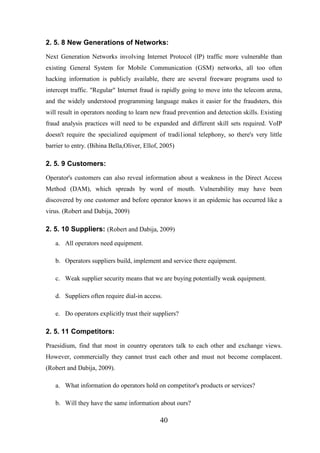 2. 5. 8 New Generations of Networks:
Next Generation Networks involving Internet Protocol (IP) traffic more vulnerable than
existing General System for Mobile Communication (GSM) networks, all too often
hacking information is publicly available, there are several freeware programs used to
intercept traffic. "Regular" Internet fraud is rapidly going to move into the telecom arena,
and the widely understood programming language makes it easier for the fraudsters, this
will result in operators needing to learn new fraud prevention and detection skills. Existing
fraud analysis practices will need to be expanded and different skill sets required. VoIP
doesn't require the specialized equipment of tradi1ional telephony, so there's very little
barrier to entry. (Bihina Bella,Oliver, Ellof, 2005)

2. 5. 9 Customers:
Operator's customers can also reveal information about a weakness in the Direct Access
Method (DAM), which spreads by word of mouth. Vulnerability may have been
discovered by one customer and before operator knows it an epidemic has occurred like a
virus. (Robert and Dabija, 2009)

2. 5. 10 Suppliers: (Robert and Dabija, 2009)
a. All operators need equipment.
b. Operators suppliers build, implement and service there equipment.
c. Weak supplier security means that we are buying potentially weak equipment.
d. Suppliers often require dial-in access.
e. Do operators explicitly trust their suppliers?

2. 5. 11 Competitors:
Praesidium, find that most in country operators talk to each other and exchange views.
However, commercially they cannot trust each other and must not become complacent.
(Robert and Dabija, 2009).
a. What information do operators hold on competitor's products or services?
b. Will they have the same information about ours?

40

 