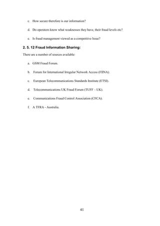 c. How secure therefore is our information?
d. Do operators know what weaknesses they have, their fraud levels etc?
e. Is fraud management viewed as a competitive Issue?

2. 5. 12 Fraud Information Sharing:
There are a number of sources available:
a. GSM Fraud Forum.
b.

Forum for International Irregular Network Access (FIINA).

c.

European Telecommunications Standards Institute (ETSI).

d.

Telecommunications UK Fraud Forum (TUFF – UK).

e.

Communications Fraud Control Association (CFCA).

f. A TFRA - Australia.

41

 
