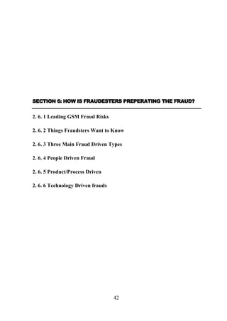 SECTION 6: HOW IS FRAUDESTERS PREPERATING THE FRAUD?

2. 6. 1 Leading GSM Fraud Risks
2. 6. 2 Things Fraudsters Want to Know
2. 6. 3 Three Main Fraud Driven Types
2. 6. 4 People Driven Fraud
2. 6. 5 Product/Process Driven
2. 6. 6 Technology Driven frauds

42

 