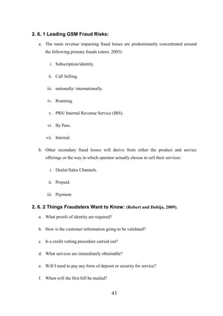 2. 6. 1 Leading GSM Fraud Risks:
a. The main revenue impacting fraud losses are predominantly concentrated around
the following primary frauds (otero. 2005):
i. Subscription/identity.
ii. Call Selling.
iii. nationally/ internationally.
iv. Roaming.
v. PRS/ Internal Revenue Service (IRS).
vi. By Pass.
vii. Internal.
b. Other secondary fraud losses will derive from either the product and service
offerings or the way in which operator actually choose to sell their services:
i. Dealer/Sales Channels.
ii. Prepaid.
iii. Payment.

2. 6. 2 Things Fraudsters Want to Know: (Robert and Dabija, 2009).
a. What proofs of identity are required?
b. How is the customer information going to be validated?
c. Is a credit vetting procedure carried out?
d. What services are immediately obtainable?
e. Will I need to pay any form of deposit or security for service?
f. When will the first bill be mailed?

43

 